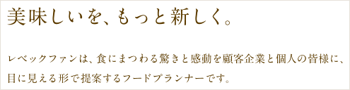 美味しいを、もっと新しく。レベックファンは、食にまつわる驚きと感動を顧客企業と個人の皆様に、目に見える形で提案するフードプランナーです。